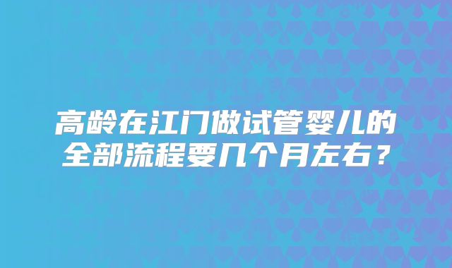 高龄在江门做试管婴儿的全部流程要几个月左右？