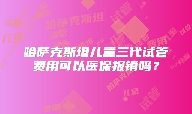 哈萨克斯坦儿童三代试管费用可以医保报销吗？