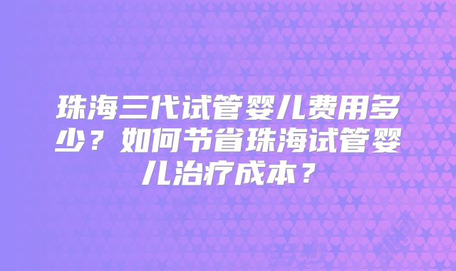 珠海三代试管婴儿费用多少？如何节省珠海试管婴儿治疗成本？