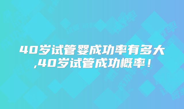 40岁试管婴成功率有多大,40岁试管成功概率!