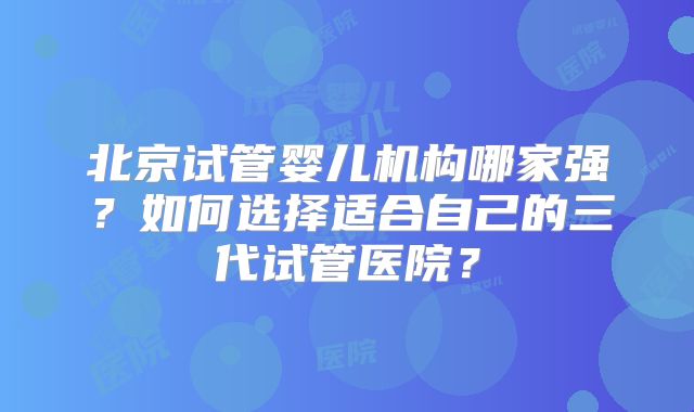 北京试管婴儿机构哪家强?如何选择适合自己的三代试管医院?