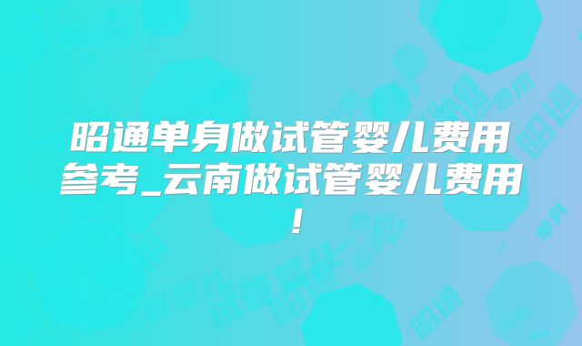 昭通单身做试管婴儿费用参考_云南做试管婴儿费用！