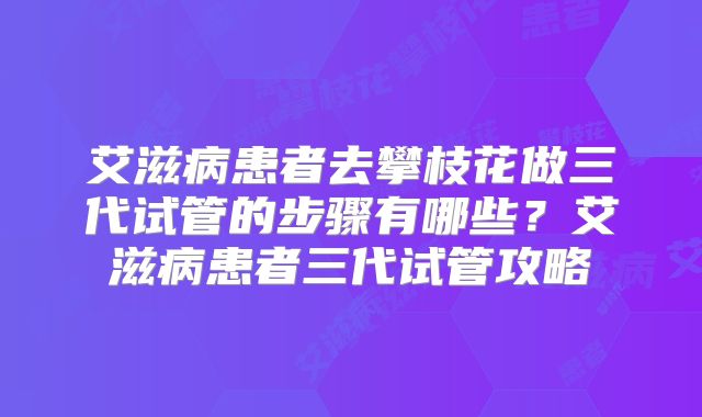 艾滋病患者去攀枝花做三代试管的步骤有哪些?艾滋病患者三代试管攻略