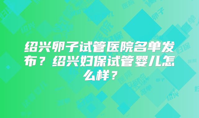 绍兴卵子试管医院名单发布？绍兴妇保试管婴儿怎么样？