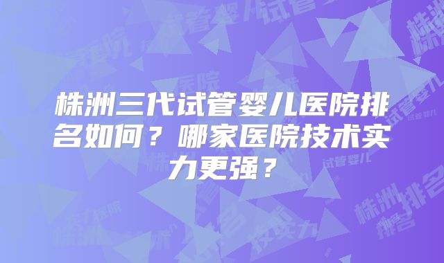 株洲三代试管婴儿医院排名如何?哪家医院技术实力更强?