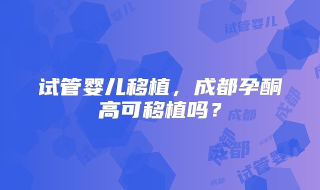 试管婴儿移植，成都孕酮高可移植吗？