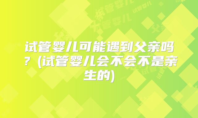 试管婴儿可能遇到父亲吗？(试管婴儿会不会不是亲生的)