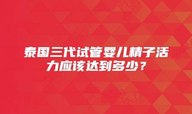 泰国三代试管婴儿精子活力应该达到多少?