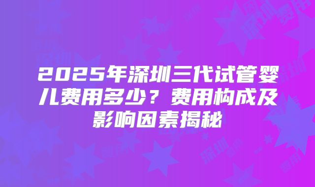 2025年深圳三代试管婴儿费用多少?费用构成及影响因素揭秘