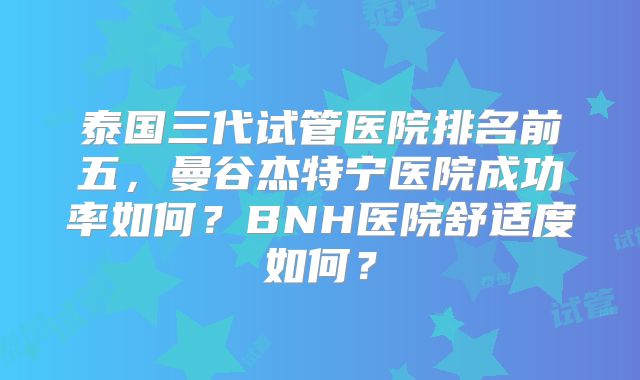 泰国三代试管医院排名前五，曼谷杰特宁医院成功率如何？BNH医院舒适度如何？