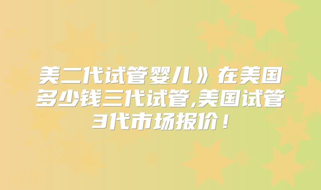 美二代试管婴儿》在美国多少钱三代试管,美国试管3代市场报价!