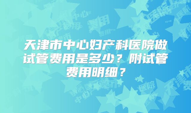 天津市中心妇产科医院做试管费用是多少?附试管费用明细?