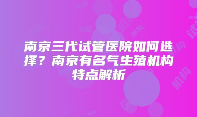 南京三代试管医院如何选择?南京有名气生殖机构特点解析