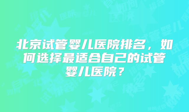 北京试管婴儿医院排名,如何选择最适合自己的试管婴儿医院?