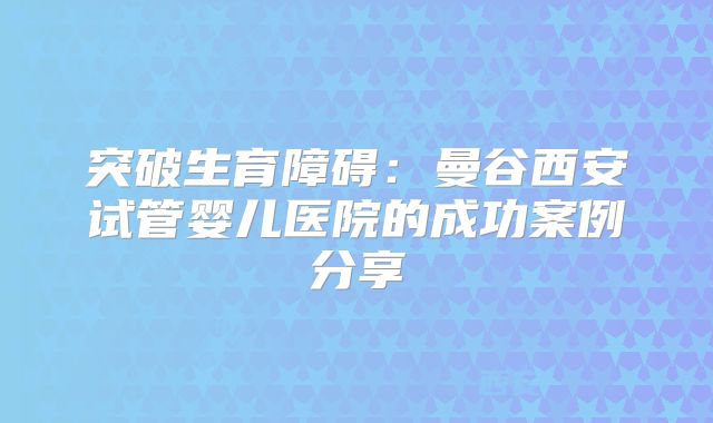 突破生育障碍：曼谷西安试管婴儿医院的成功案例分享
