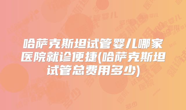 哈萨克斯坦试管婴儿哪家医院就诊便捷(哈萨克斯坦试管总费用多少)