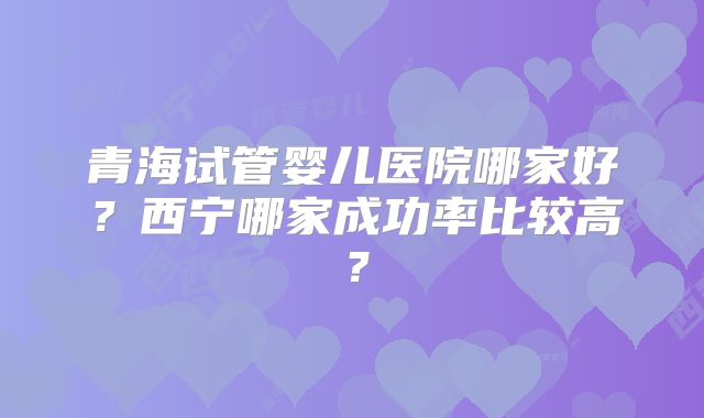 青海试管婴儿医院哪家好？西宁哪家成功率比较高？