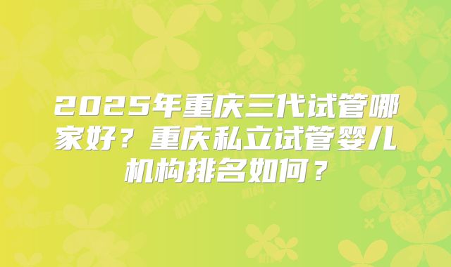 2025年重庆三代试管哪家好？重庆私立试管婴儿机构排名如何？