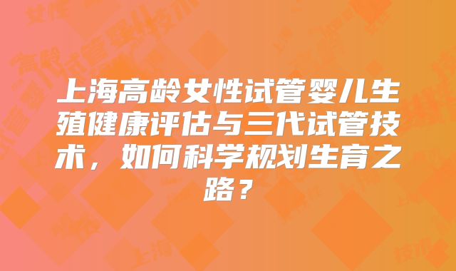 上海高龄女性试管婴儿生殖健康评估与三代试管技术，如何科学规划生育之路？