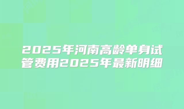 2025年河南高龄单身试管费用2025年最新明细