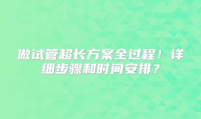 做试管超长方案全过程!详细步骤和时间安排?