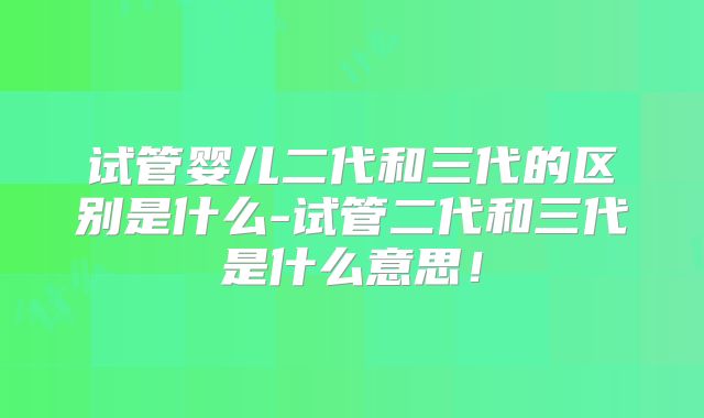 试管婴儿二代和三代的区别是什么-试管二代和三代是什么意思!