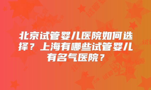 北京试管婴儿医院如何选择?上海有哪些试管婴儿有名气医院?