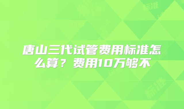 唐山三代试管费用标准怎么算?费用10万够不