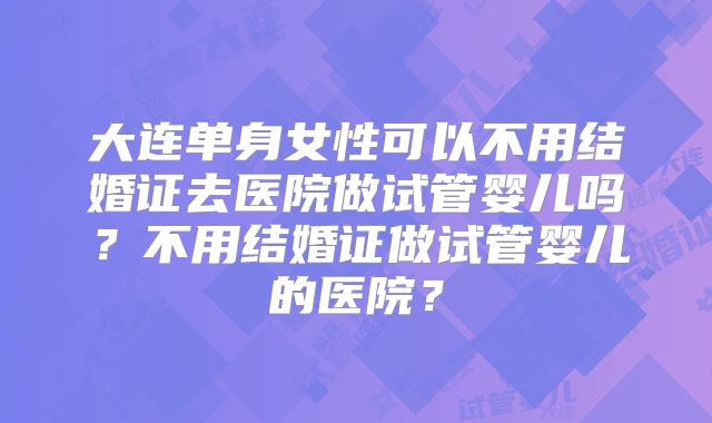 大连单身女性可以不用结婚证去医院做试管婴儿吗?不用结婚证做试管婴儿的医院?