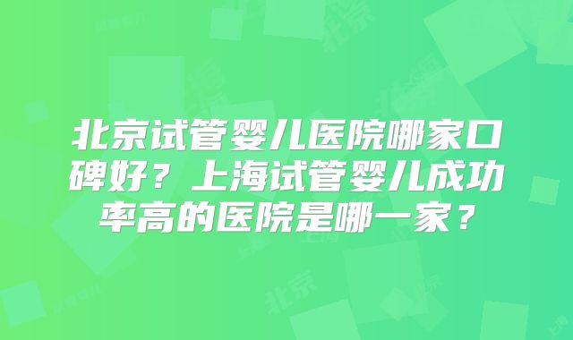 北京试管婴儿医院哪家口碑好？上海试管婴儿成功率高的医院是哪一家？
