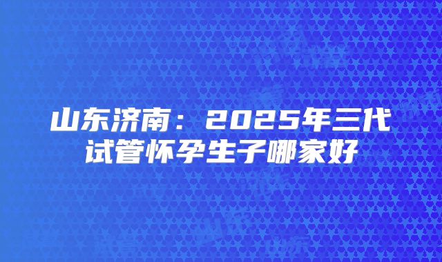 山东济南:2025年三代试管怀孕生子哪家好