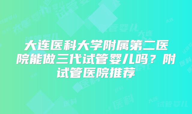 大连医科大学附属第二医院能做三代试管婴儿吗?附试管医院推荐