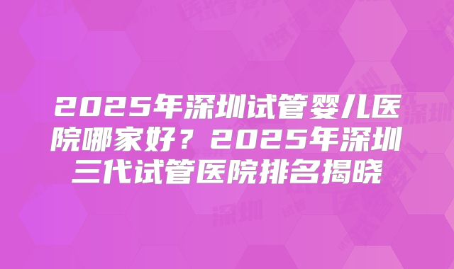 2025年深圳试管婴儿医院哪家好？2025年深圳三代试管医院排名揭晓