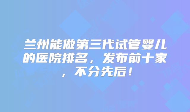 兰州能做第三代试管婴儿的医院排名，发布前十家，不分先后！
