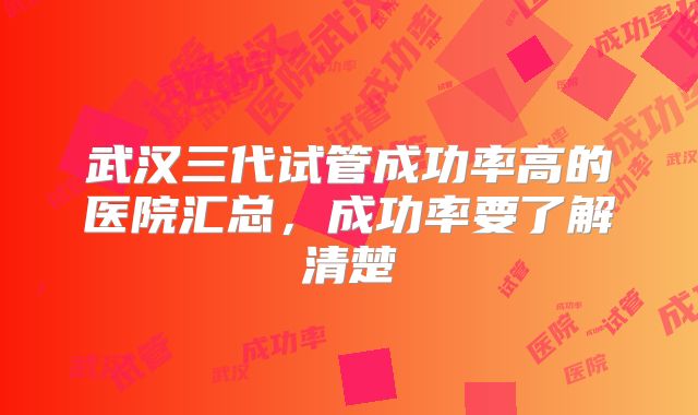 武汉三代试管成功率高的医院汇总,成功率要了解清楚