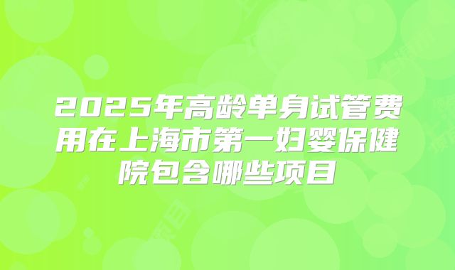 2025年高龄单身试管费用在上海市第一妇婴保健院包含哪些项目