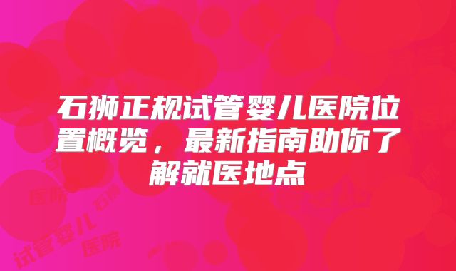 石狮正规试管婴儿医院位置概览,最新指南助你了解就医地点