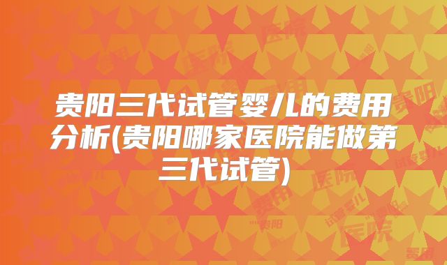贵阳三代试管婴儿的费用分析(贵阳哪家医院能做第三代试管)