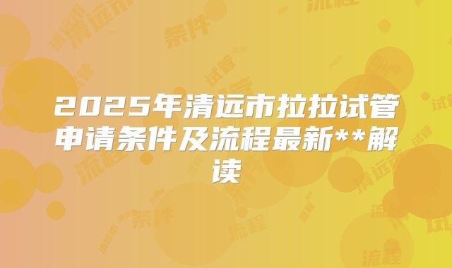 2025年清远市拉拉试管申请条件及流程最新**解读