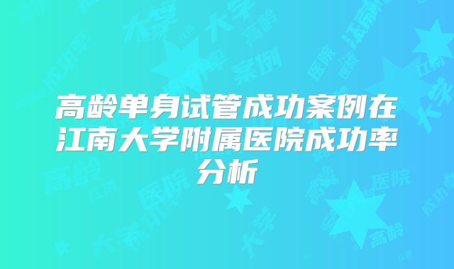 高龄单身试管成功案例在江南大学附属医院成功率分析