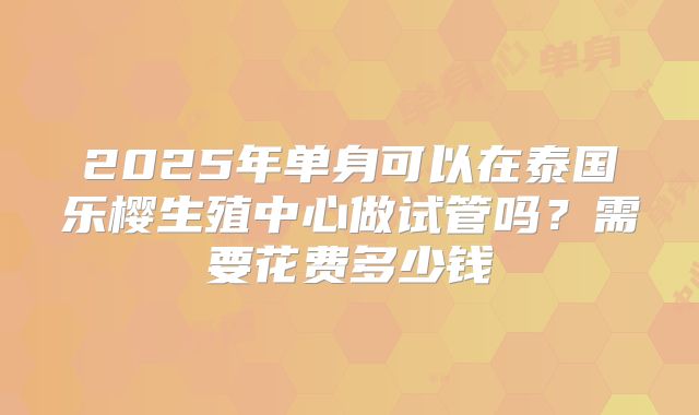 2025年单身可以在泰国乐樱生殖中心做试管吗?需要花费多少钱