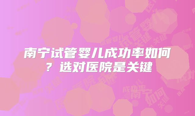南宁试管婴儿成功率如何？选对医院是关键