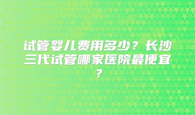 试管婴儿费用多少？长沙三代试管哪家医院最便宜？