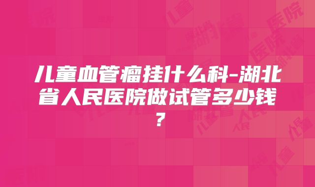 儿童血管瘤挂什么科-湖北省人民医院做试管多少钱？