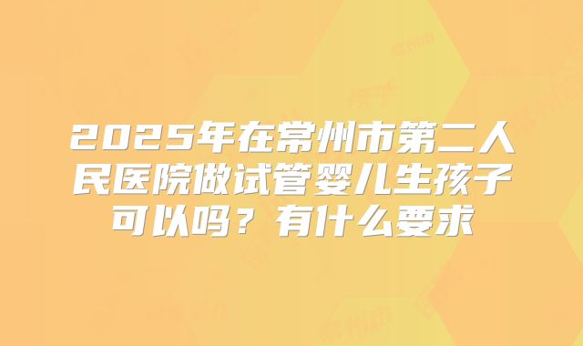 2025年在常州市第二人民医院做试管婴儿生孩子可以吗？有什么要求