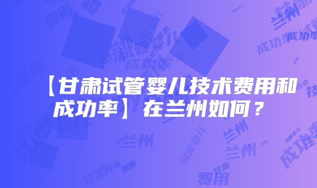 【甘肃试管婴儿技术费用和成功率】在兰州如何？