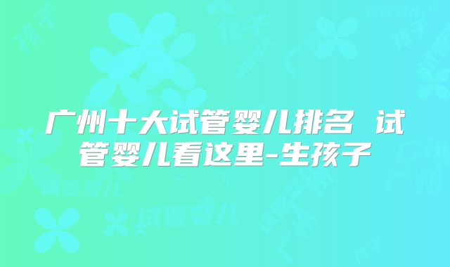 广州十大试管婴儿排名 试管婴儿看这里-生孩子