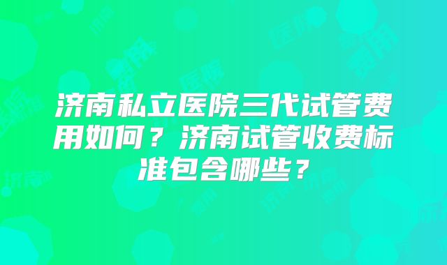 济南私立医院三代试管费用如何？济南试管收费标准包含哪些？