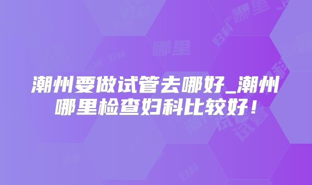 潮州要做试管去哪好_潮州哪里检查妇科比较好！
