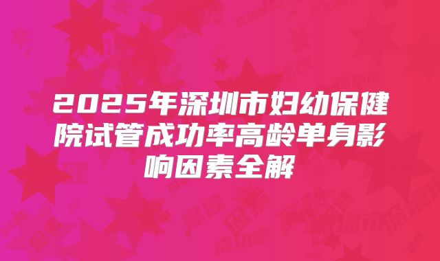 2025年深圳市妇幼保健院试管成功率高龄单身影响因素全解